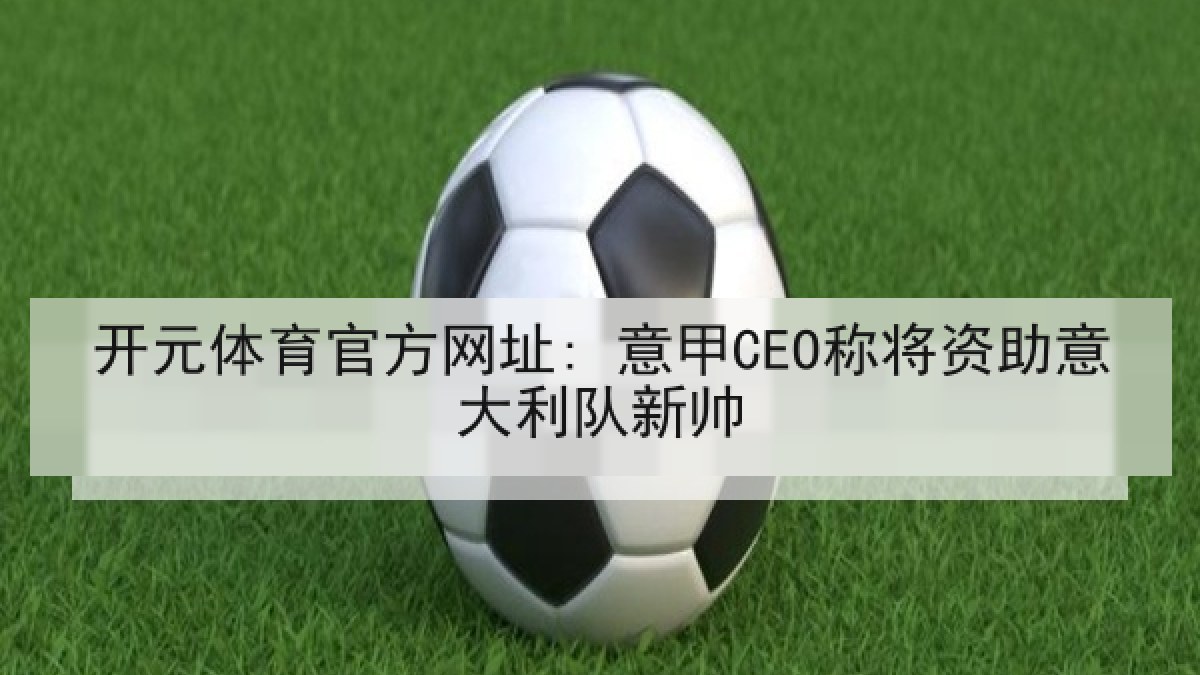 开元体育官方网址: 意甲CEO称将资助意大利队新帅 开元体育官方网址: 意甲CEO称将资助意大利队新帅
